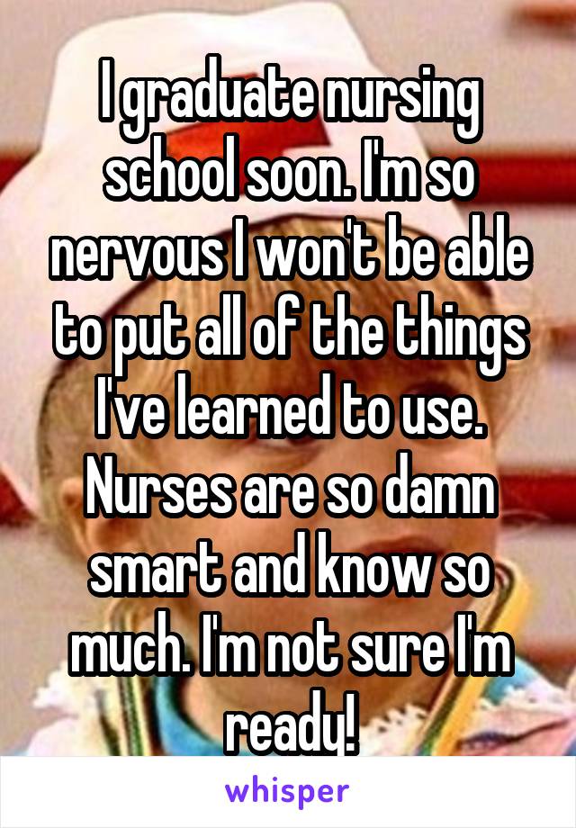 I graduate nursing school soon. I'm so nervous I won't be able to put all of the things I've learned to use. Nurses are so damn smart and know so much. I'm not sure I'm ready!