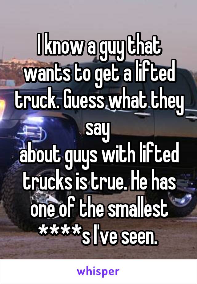 I know a guy that wants to get a lifted truck. Guess what they say 
about guys with lifted trucks is true. He has one of the smallest ****s I've seen. 