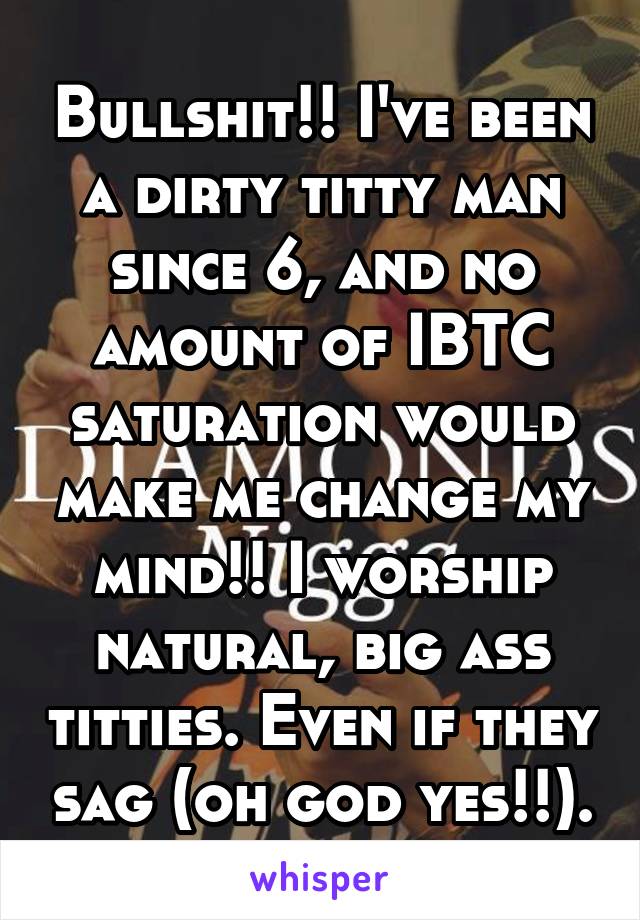 Bullshit!! I've been a dirty titty man since 6, and no amount of IBTC saturation would make me change my mind!! I worship natural, big ass titties. Even if they sag (oh god yes!!).