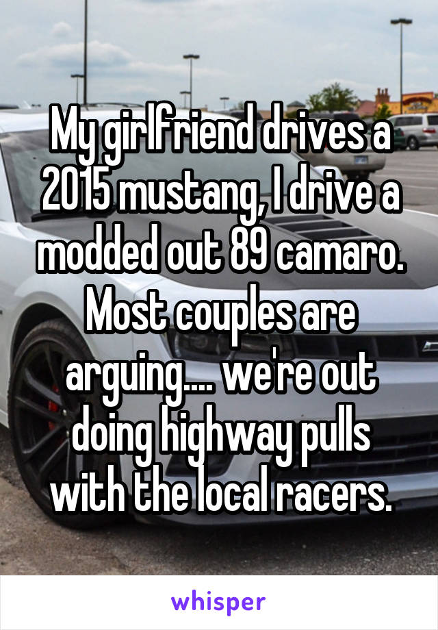 My girlfriend drives a 2015 mustang, I drive a modded out 89 camaro.
Most couples are arguing.... we're out doing highway pulls with the local racers.