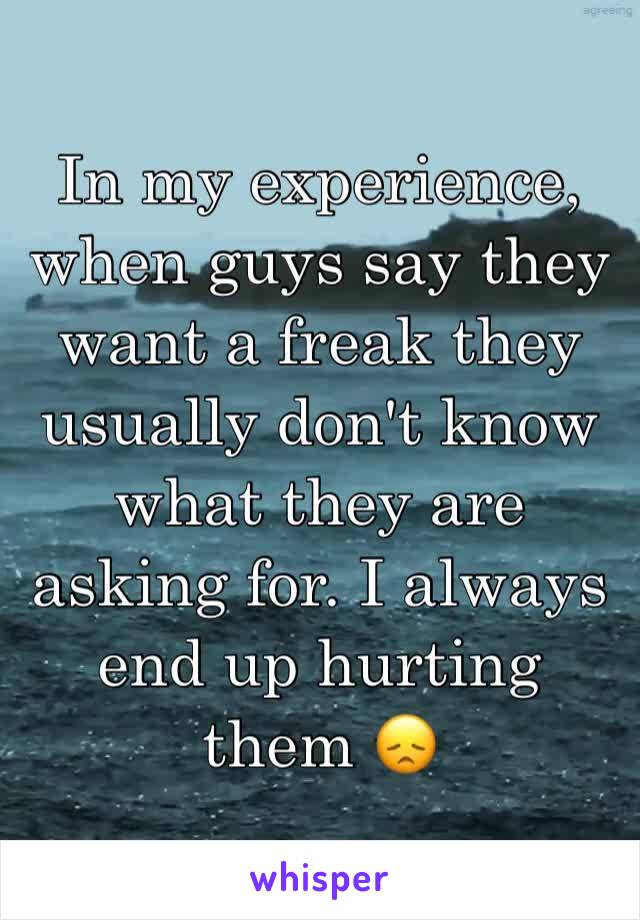In my experience, when guys say they want a freak they usually don't know what they are asking for. I always end up hurting them 😞