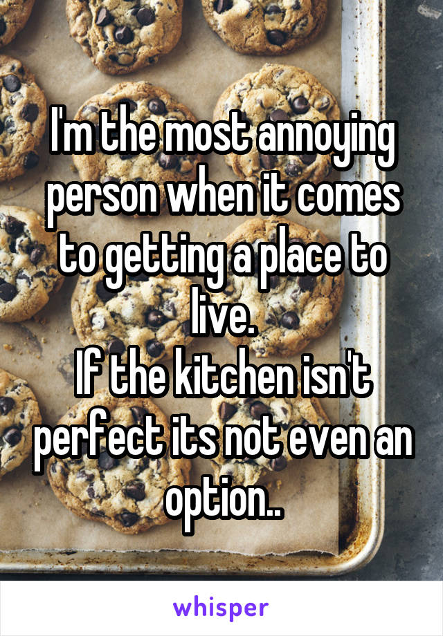 I'm the most annoying person when it comes to getting a place to live.
If the kitchen isn't perfect its not even an option..