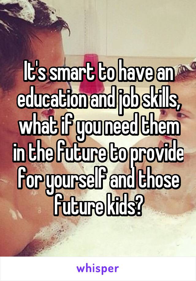 It's smart to have an education and job skills, what if you need them in the future to provide for yourself and those future kids?