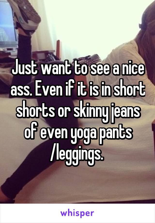 Just want to see a nice ass. Even if it is in short shorts or skinny jeans of even yoga pants /leggings. 