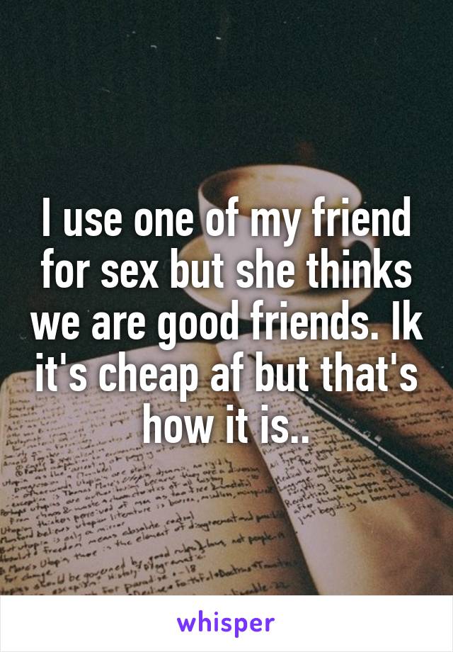 I use one of my friend for sex but she thinks we are good friends. Ik it's cheap af but that's how it is..