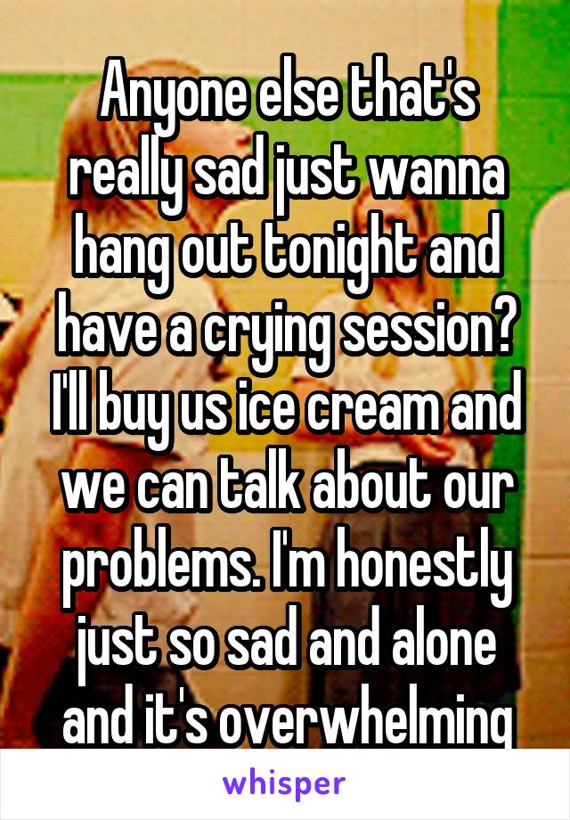 Anyone else that's really sad just wanna hang out tonight and have a crying session? I'll buy us ice cream and we can talk about our problems. I'm honestly just so sad and alone and it's overwhelming