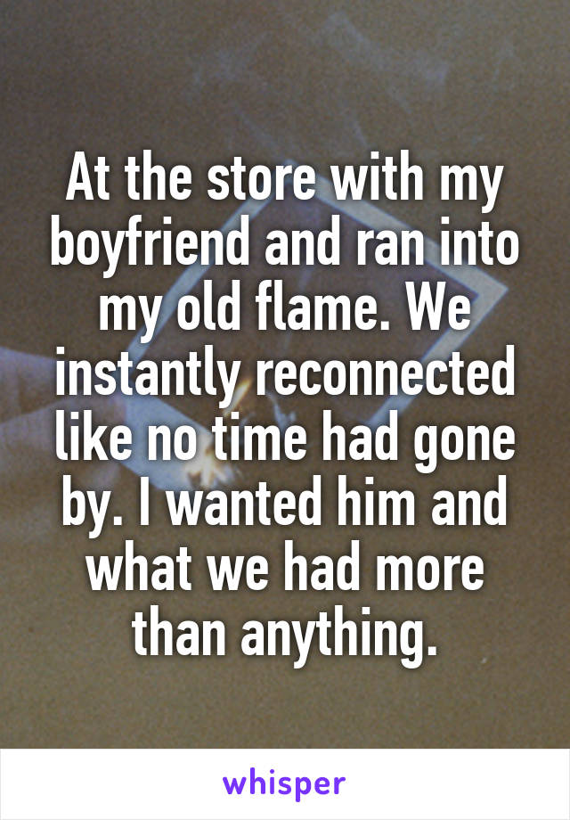 At the store with my boyfriend and ran into my old flame. We instantly reconnected like no time had gone by. I wanted him and what we had more than anything.