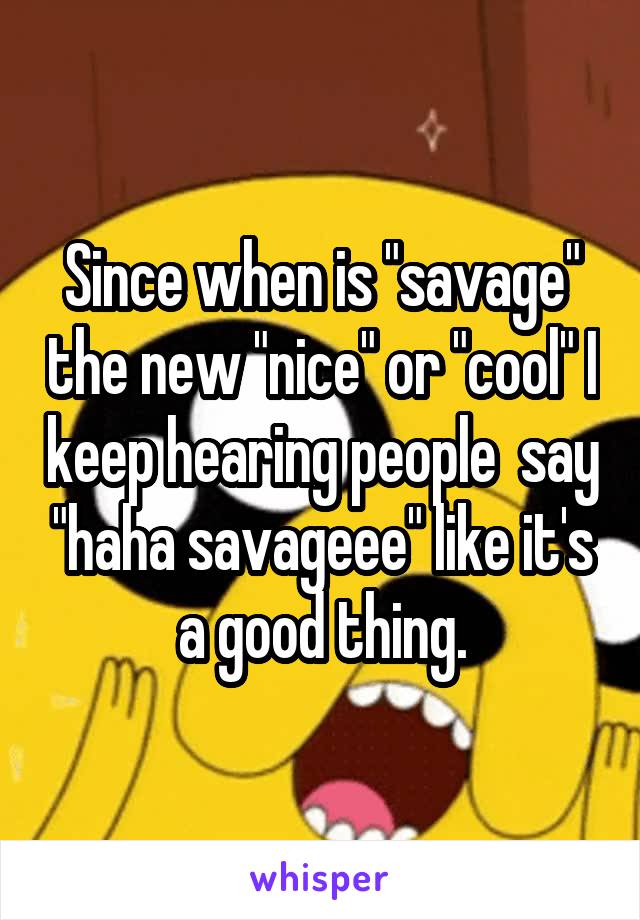 Since when is "savage" the new "nice" or "cool" I keep hearing people  say "haha savageee" like it's a good thing.