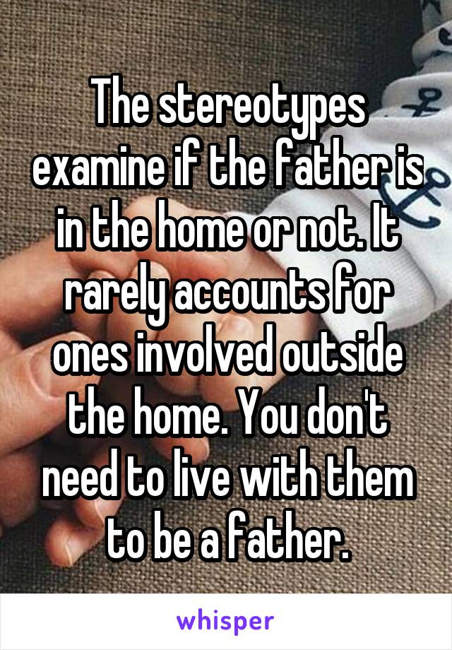 The stereotypes examine if the father is in the home or not. It rarely accounts for ones involved outside the home. You don't need to live with them to be a father.