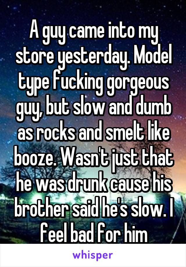 A guy came into my store yesterday. Model type fucking gorgeous guy, but slow and dumb as rocks and smelt like booze. Wasn't just that he was drunk cause his brother said he's slow. I feel bad for him