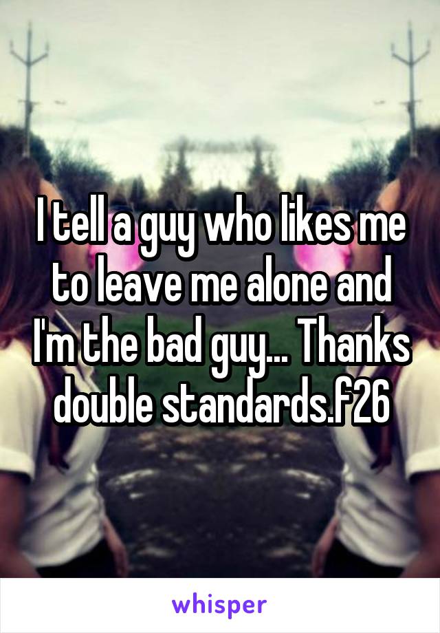 I tell a guy who likes me to leave me alone and I'm the bad guy... Thanks double standards.f26
