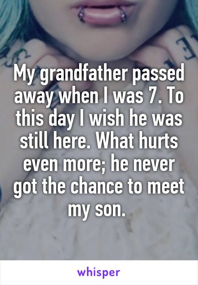 My grandfather passed away when I was 7. To this day I wish he was still here. What hurts even more; he never got the chance to meet my son. 