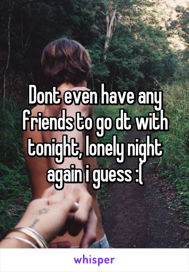 Dont even have any friends to go dt with tonight, lonely night again i guess :(