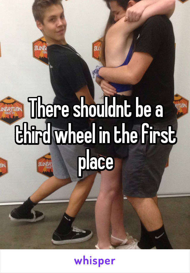 There shouldnt be a third wheel in the first place