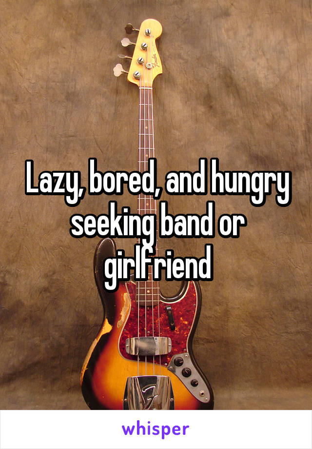 Lazy, bored, and hungry seeking band or girlfriend