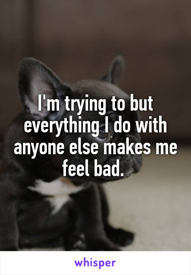 I'm trying to but everything I do with anyone else makes me feel bad. 