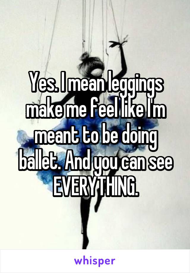 Yes. I mean leggings make me feel like I'm meant to be doing ballet. And you can see EVERYTHING.