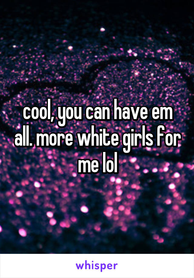cool, you can have em all. more white girls for me lol