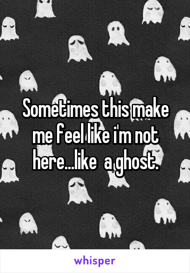 Sometimes this make me feel like i'm not here...like  a ghost.