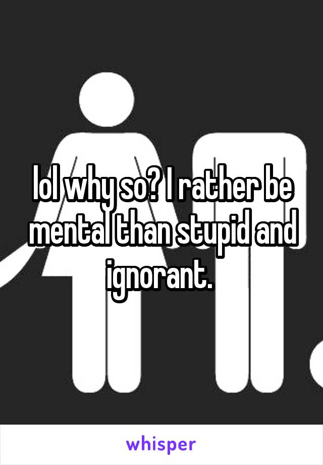 lol why so? I rather be mental than stupid and ignorant. 