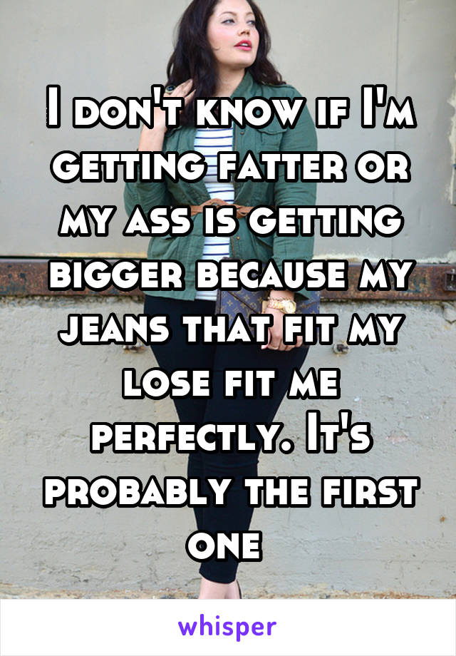 I don't know if I'm getting fatter or my ass is getting bigger because my jeans that fit my lose fit me perfectly. It's probably the first one 