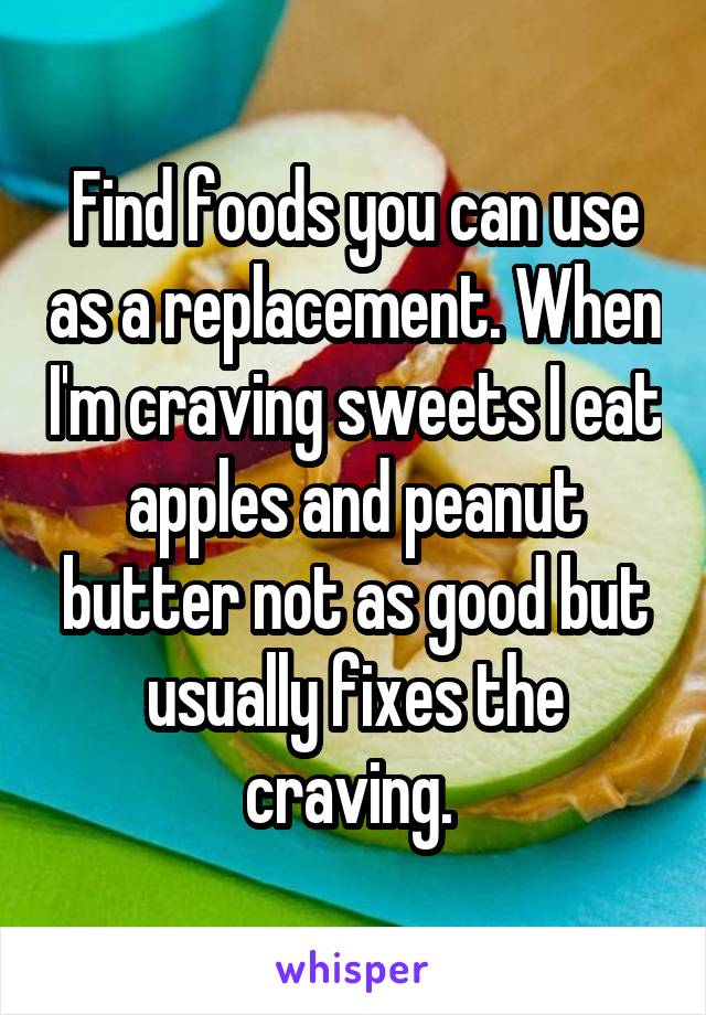 Find foods you can use as a replacement. When I'm craving sweets I eat apples and peanut butter not as good but usually fixes the craving. 