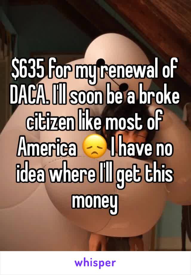 $635 for my renewal of DACA. I'll soon be a broke citizen like most of America 😞 I have no idea where I'll get this money