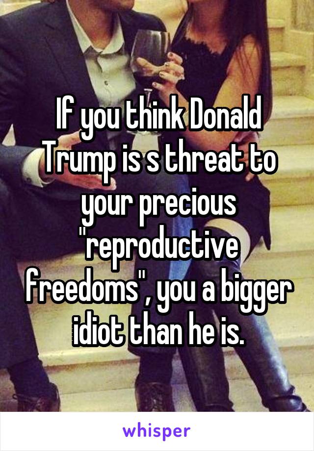 If you think Donald Trump is s threat to your precious "reproductive freedoms", you a bigger idiot than he is.