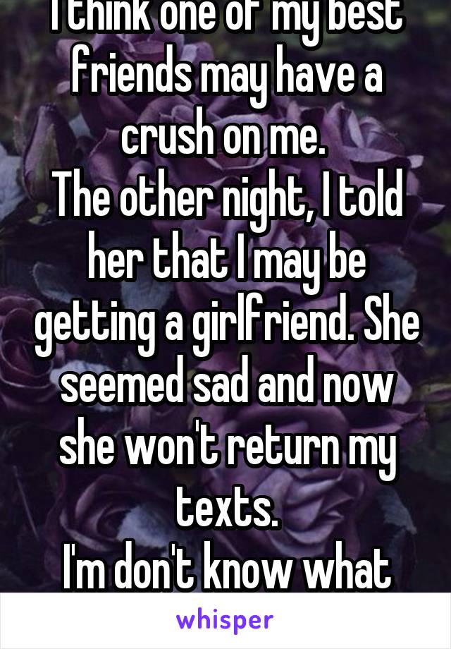 I think one of my best friends may have a crush on me. 
The other night, I told her that I may be getting a girlfriend. She seemed sad and now she won't return my texts.
I'm don't know what to do...