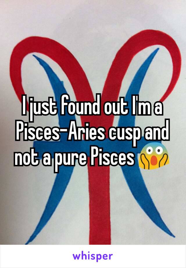 I just found out I'm a Pisces-Aries cusp and not a pure Pisces 😱