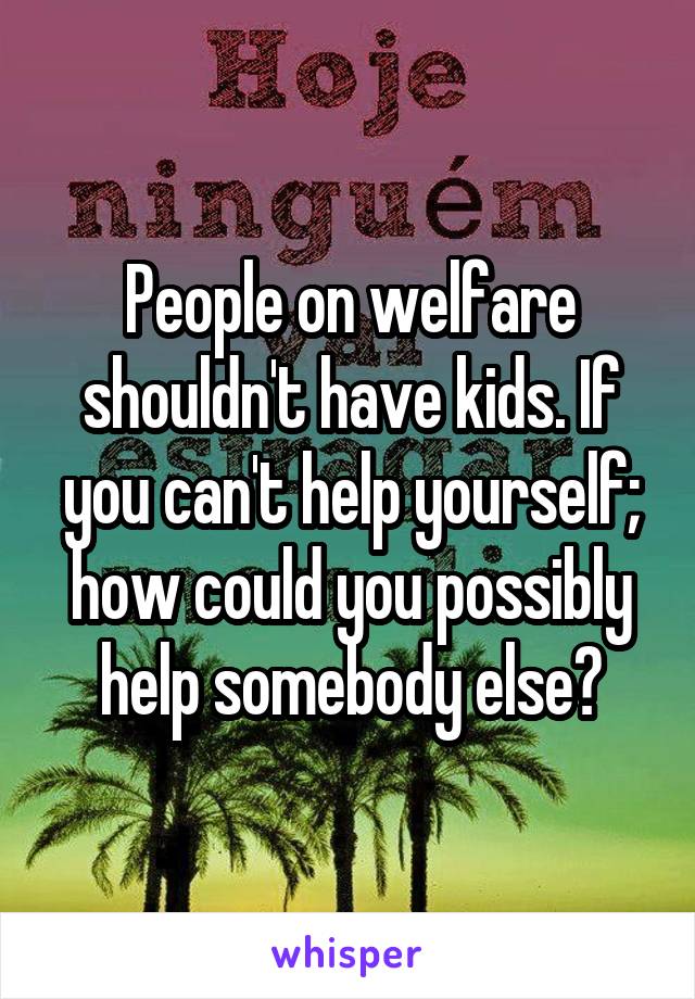 People on welfare shouldn't have kids. If you can't help yourself; how could you possibly help somebody else?