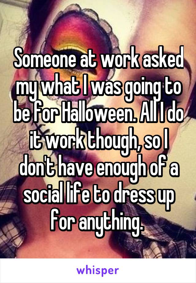 Someone at work asked my what I was going to be for Halloween. All I do it work though, so I don't have enough of a social life to dress up for anything. 