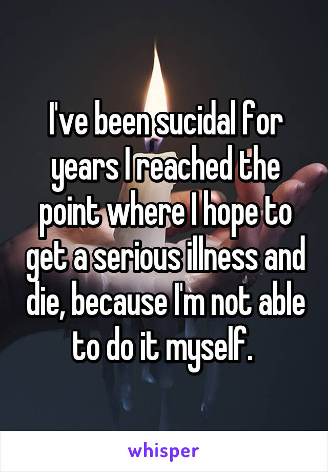 I've been sucidal for years I reached the point where I hope to get a serious illness and die, because I'm not able to do it myself. 