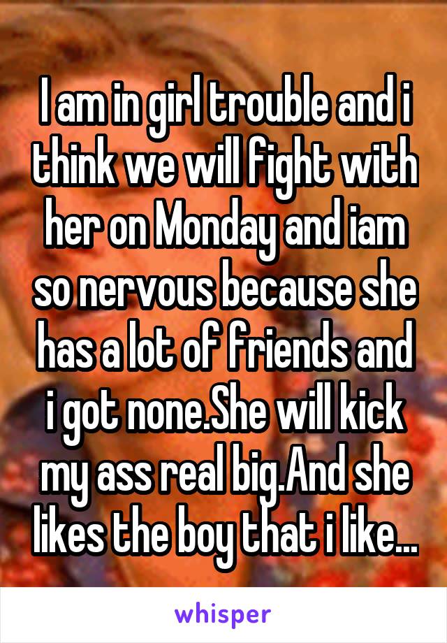 I am in girl trouble and i think we will fight with her on Monday and iam so nervous because she has a lot of friends and i got none.She will kick my ass real big.And she likes the boy that i like...