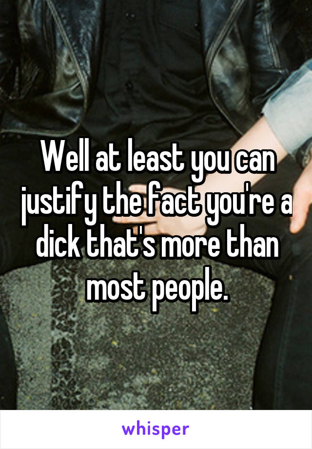 Well at least you can justify the fact you're a dick that's more than most people.