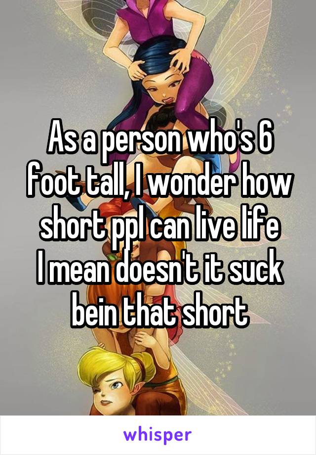 As a person who's 6 foot tall, I wonder how short ppl can live life
I mean doesn't it suck bein that short
