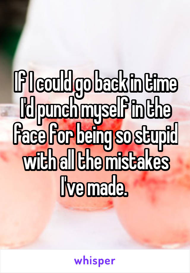 If I could go back in time I'd punch myself in the face for being so stupid with all the mistakes I've made. 