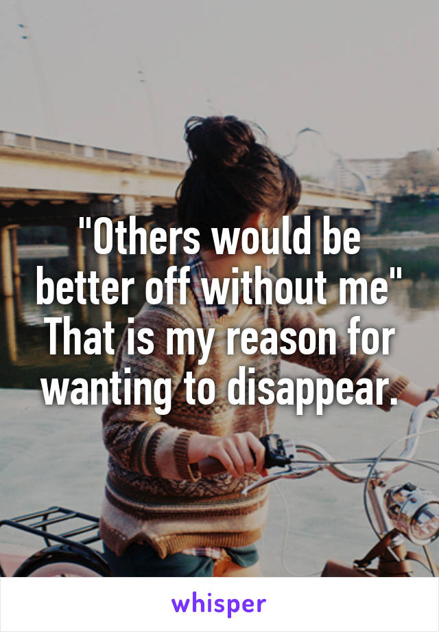 "Others would be better off without me"
That is my reason for wanting to disappear.