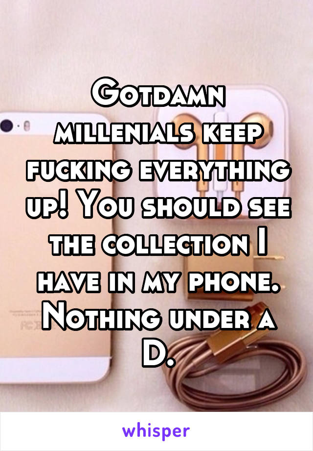 Gotdamn millenials keep fucking everything up! You should see the collection I have in my phone. Nothing under a D.