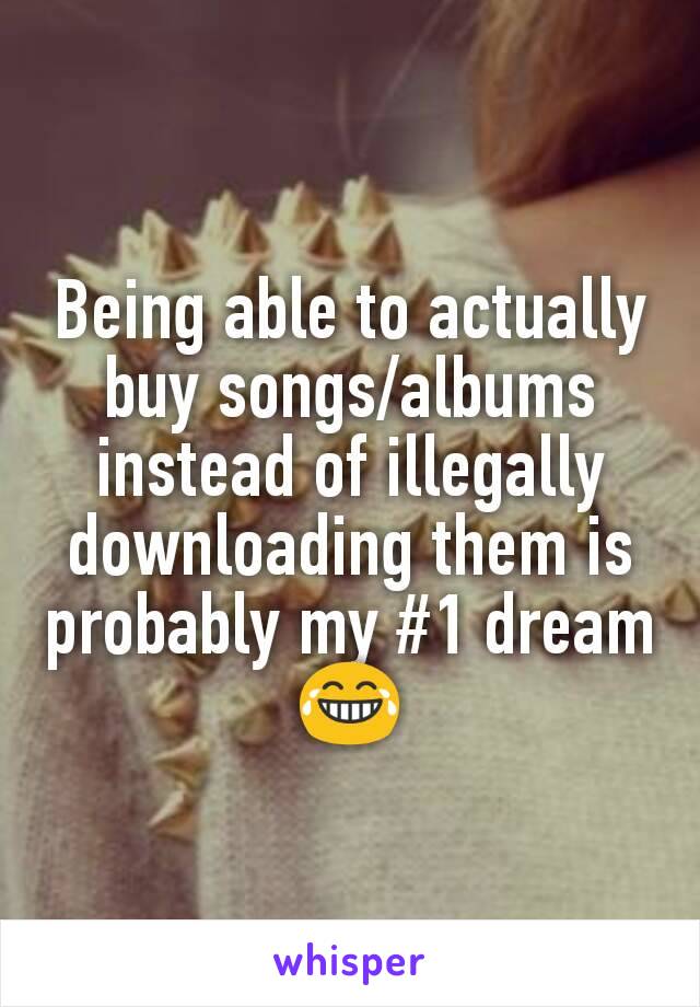 Being able to actually buy songs/albums instead of illegally downloading them is probably my #1 dream 😂