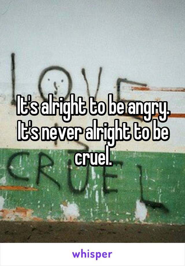 It's alright to be angry.
It's never alright to be cruel.