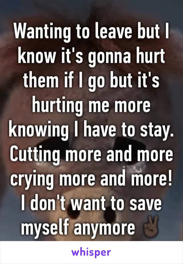 Wanting to leave but I know it's gonna hurt them if I go but it's hurting me more knowing I have to stay. Cutting more and more crying more and more! I don't want to save myself anymore ✌🏿️