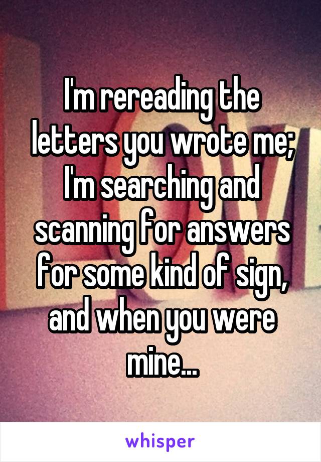 I'm rereading the letters you wrote me; I'm searching and scanning for answers for some kind of sign, and when you were mine...