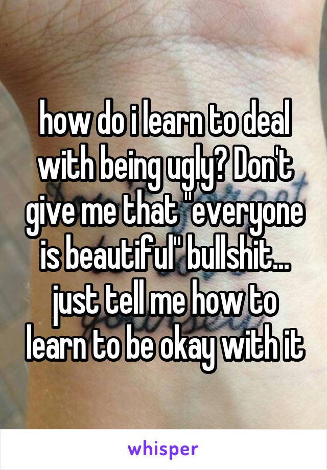 how do i learn to deal with being ugly? Don't give me that "everyone is beautiful" bullshit... just tell me how to learn to be okay with it