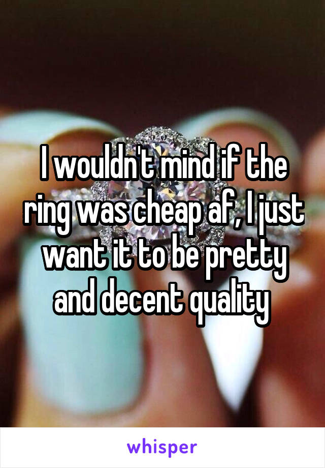 I wouldn't mind if the ring was cheap af, I just want it to be pretty and decent quality 