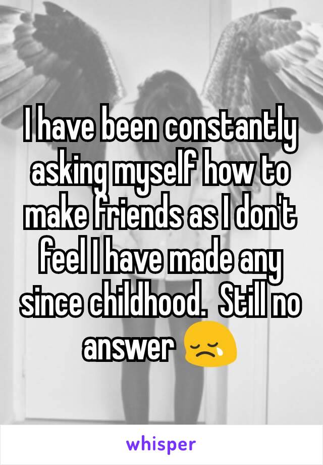 I have been constantly asking myself how to make friends as I don't feel I have made any since childhood.  Still no answer 😢