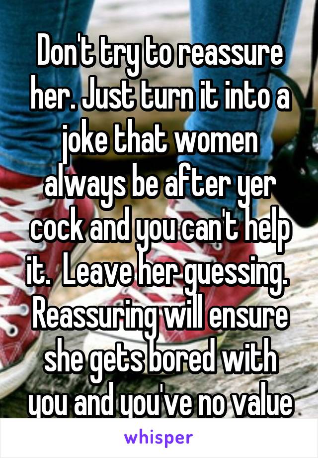 Don't try to reassure her. Just turn it into a joke that women always be after yer cock and you can't help it.  Leave her guessing.  Reassuring will ensure she gets bored with you and you've no value