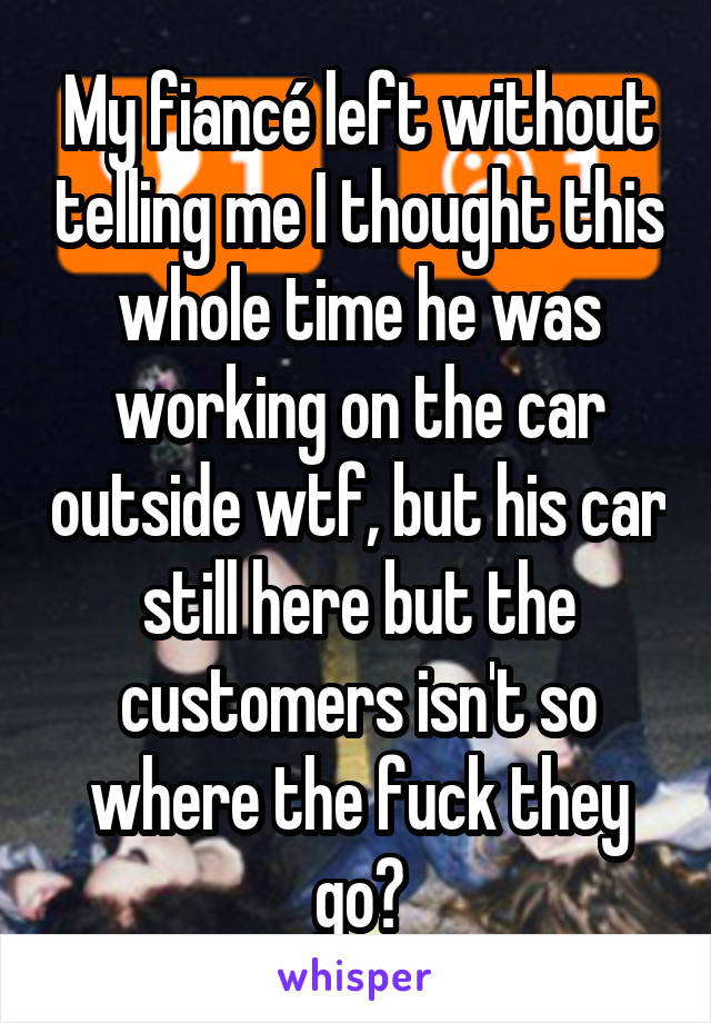 My fiancé left without telling me I thought this whole time he was working on the car outside wtf, but his car still here but the customers isn't so where the fuck they go?