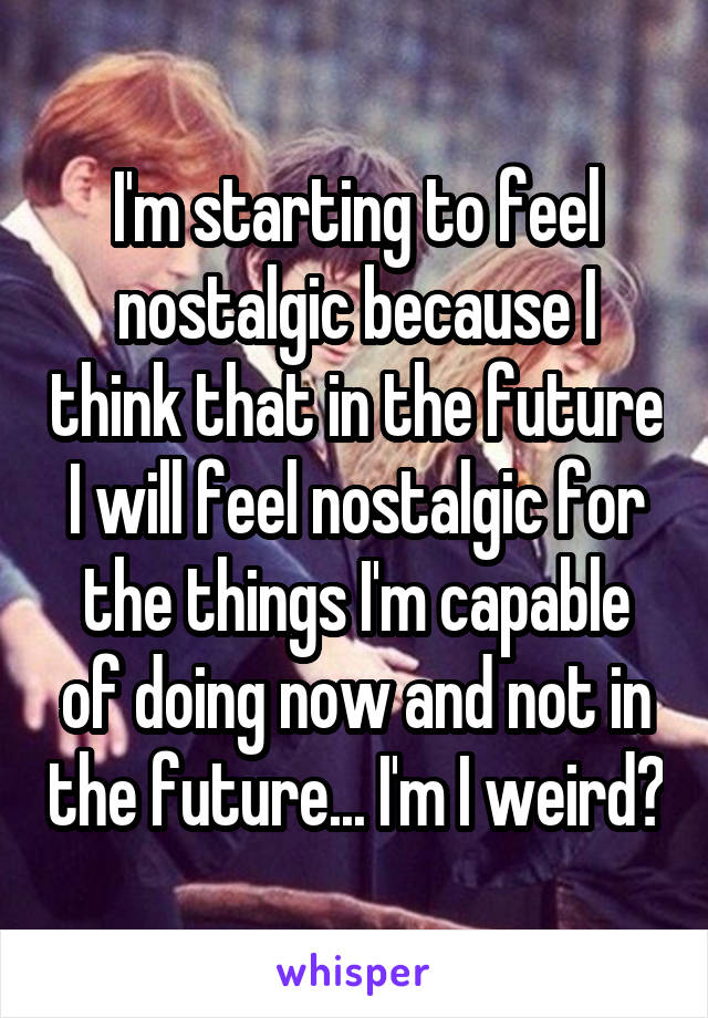 I'm starting to feel nostalgic because I think that in the future I will feel nostalgic for the things I'm capable of doing now and not in the future... I'm I weird?