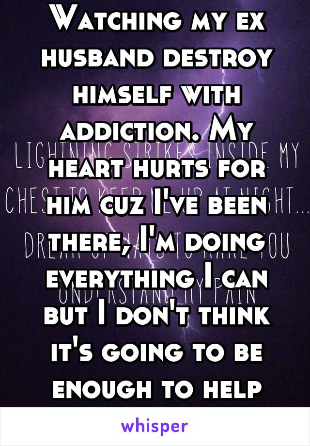 Watching my ex husband destroy himself with addiction. My heart hurts for him cuz I've been there, I'm doing everything I can but I don't think it's going to be enough to help save him